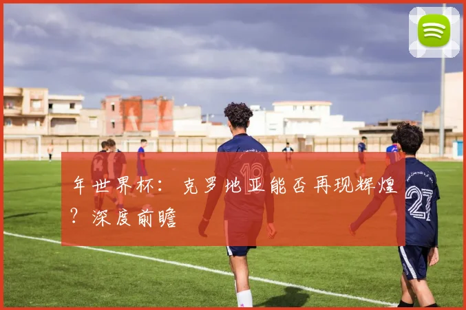 年世界杯：克罗地亚能否再现辉煌？深度前瞻