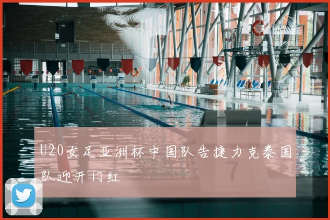 U20女足亚洲杯中国队告捷力克泰国队迎开门红