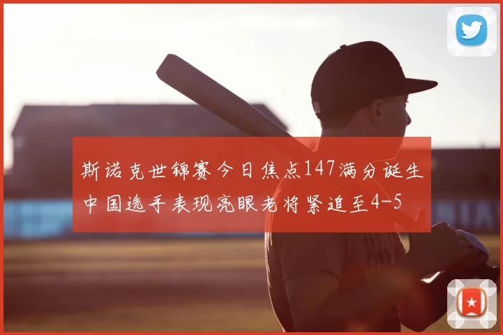 斯诺克世锦赛今日焦点147满分诞生中国选手表现亮眼老将紧追至4-5